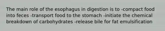 The main role of the esophagus in digestion is to -compact food into feces -transport food to the stomach -initiate the chemical breakdown of carbohydrates -release bile for fat emulsification