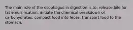 The main role of the esophagus in digestion is to: release bile for fat emulsification. initiate the chemical breakdown of carbohydrates. compact food into feces. transport food to the stomach.