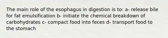 The main role of the esophagus in digestion is to: a- release bile for fat emulsification b- initiate the chemical breakdown of carbohydrates c- compact food into feces d- transport food to the stomach