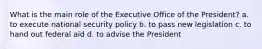 What is the main role of the Executive Office of the President? a. to execute national security policy b. to pass new legislation c. to hand out federal aid d. to advise the President