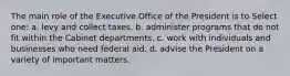 The main role of the Executive Office of the President is to Select one: a. levy and collect taxes. b. administer programs that do not fit within the Cabinet departments. c. work with individuals and businesses who need federal aid. d. advise the President on a variety of important matters.