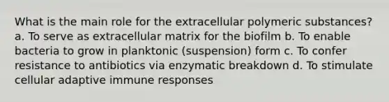 What is the main role for the extracellular polymeric substances? a. To serve as extracellular matrix for the biofilm b. To enable bacteria to grow in planktonic (suspension) form c. To confer resistance to antibiotics via enzymatic breakdown d. To stimulate cellular adaptive immune responses