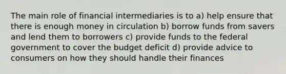 The main role of financial intermediaries is to a) help ensure that there is enough money in circulation b) borrow funds from savers and lend them to borrowers c) provide funds to the federal government to cover the budget deficit d) provide advice to consumers on how they should handle their finances