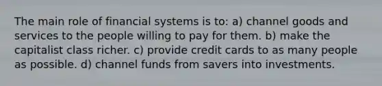 The main role of financial systems is to: a) channel goods and services to the people willing to pay for them. b) make the capitalist class richer. c) provide credit cards to as many people as possible. d) channel funds from savers into investments.