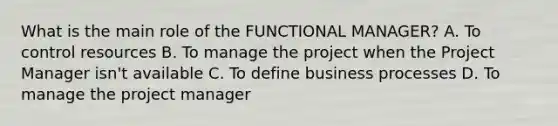 What is the main role of the FUNCTIONAL MANAGER? A. To control resources B. To manage the project when the Project Manager isn't available C. To define business processes D. To manage the project manager