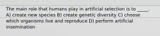 The main role that humans play in artificial selection is to _____. A) create new species B) create genetic diversity C) choose which organisms live and reproduce D) perform artificial insemination