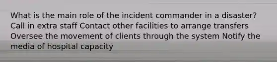 What is the main role of the incident commander in a disaster? Call in extra staff Contact other facilities to arrange transfers Oversee the movement of clients through the system Notify the media of hospital capacity