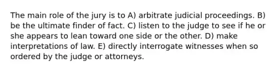 The main role of the jury is to A) arbitrate judicial proceedings. B) be the ultimate finder of fact. C) listen to the judge to see if he or she appears to lean toward one side or the other. D) make interpretations of law. E) directly interrogate witnesses when so ordered by the judge or attorneys.