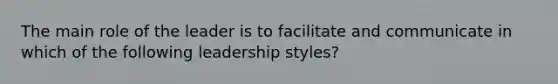 The main role of the leader is to facilitate and communicate in which of the following leadership styles?