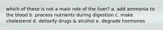 which of these is not a main role of the liver? a. add ammonia to <a href='https://www.questionai.com/knowledge/k7oXMfj7lk-the-blood' class='anchor-knowledge'>the blood</a> b. process nutrients during digestion c. make cholesterol d. detoxify drugs & alcohol e. degrade hormones