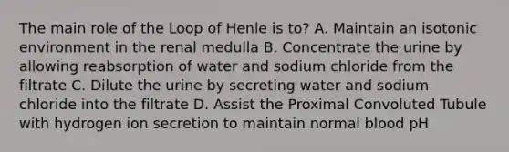 The main role of the Loop of Henle is to? A. Maintain an isotonic environment in the renal medulla B. Concentrate the urine by allowing reabsorption of water and sodium chloride from the filtrate C. Dilute the urine by secreting water and sodium chloride into the filtrate D. Assist the Proximal Convoluted Tubule with hydrogen ion secretion to maintain normal blood pH