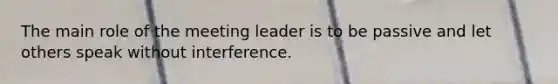 The main role of the meeting leader is to be passive and let others speak without interference.