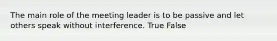 The main role of the meeting leader is to be passive and let others speak without interference. True False