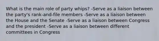 What is the main role of party whips? -Serve as a liaison between the party's rank-and-file members -Serve as a liaison between the House and the Senate -Serve as a liaison between Congress and the president -Serve as a liaison between different committees in Congress