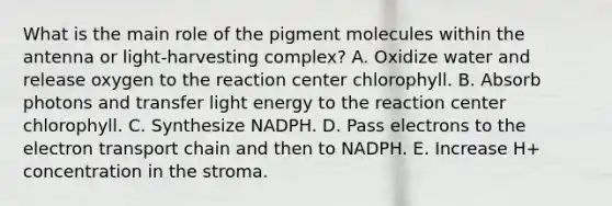 What is the main role of the pigment molecules within the antenna or light-harvesting complex? A. Oxidize water and release oxygen to the reaction center chlorophyll. B. Absorb photons and transfer light energy to the reaction center chlorophyll. C. Synthesize NADPH. D. Pass electrons to the electron transport chain and then to NADPH. E. Increase H+ concentration in the stroma.