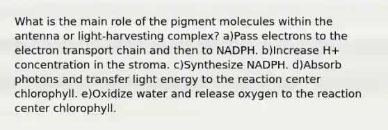 What is the main role of the pigment molecules within the antenna or light-harvesting complex? a)Pass electrons to <a href='https://www.questionai.com/knowledge/k57oGBr0HP-the-electron-transport-chain' class='anchor-knowledge'>the electron transport chain</a> and then to NADPH. b)Increase H+ concentration in the stroma. c)Synthesize NADPH. d)Absorb photons and transfer light energy to the reaction center chlorophyll. e)Oxidize water and release oxygen to the reaction center chlorophyll.