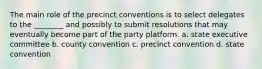 The main role of the precinct conventions is to select delegates to the ________ and possibly to submit resolutions that may eventually become part of the party platform. a. state executive committee b. county convention c. precinct convention d. state convention