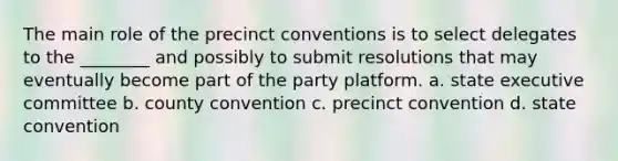 The main role of the precinct conventions is to select delegates to the ________ and possibly to submit resolutions that may eventually become part of the party platform. a. state executive committee b. county convention c. precinct convention d. state convention