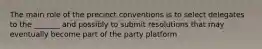 The main role of the precinct conventions is to select delegates to the _______ and possibly to submit resolutions that may eventually become part of the party platform