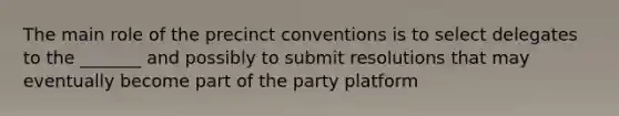 The main role of the precinct conventions is to select delegates to the _______ and possibly to submit resolutions that may eventually become part of the party platform