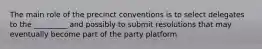 The main role of the precinct conventions is to select delegates to the _________ and possibly to submit resolutions that may eventually become part of the party platform