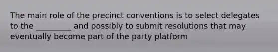 The main role of the precinct conventions is to select delegates to the _________ and possibly to submit resolutions that may eventually become part of the party platform