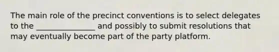 The main role of the precinct conventions is to select delegates to the _______________ and possibly to submit resolutions that may eventually become part of the party platform.