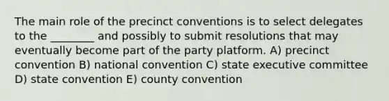 The main role of the precinct conventions is to select delegates to the ________ and possibly to submit resolutions that may eventually become part of the party platform. A) precinct convention B) national convention C) state executive committee D) state convention E) county convention