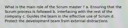 What is the main role of the Scrum master ? a. Ensuring that the Scrum process is followed b. Interfacing with the rest of the company c. Guides the team in the effective use of Scrum d. Protect the development team from external distractions