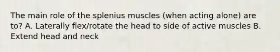 The main role of the splenius muscles (when acting alone) are to? A. Laterally flex/rotate the head to side of active muscles B. Extend head and neck