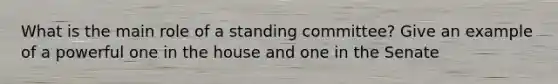 What is the main role of a standing committee? Give an example of a powerful one in the house and one in the Senate