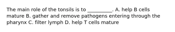 The main role of the tonsils is to __________. A. help B cells mature B. gather and remove pathogens entering through the pharynx C. filter lymph D. help T cells mature