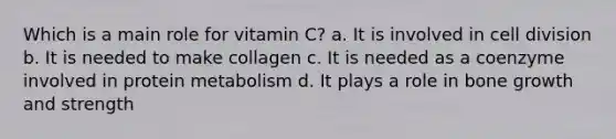 Which is a main role for vitamin C? a. It is involved in cell division b. It is needed to make collagen c. It is needed as a coenzyme involved in protein metabolism d. It plays a role in bone growth and strength