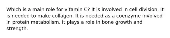 Which is a main role for vitamin C? It is involved in cell division. It is needed to make collagen. It is needed as a coenzyme involved in protein metabolism. It plays a role in bone growth and strength.