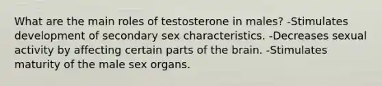 What are the main roles of testosterone in males? -Stimulates development of secondary sex characteristics. -Decreases sexual activity by affecting certain parts of <a href='https://www.questionai.com/knowledge/kLMtJeqKp6-the-brain' class='anchor-knowledge'>the brain</a>. -Stimulates maturity of the male sex organs.