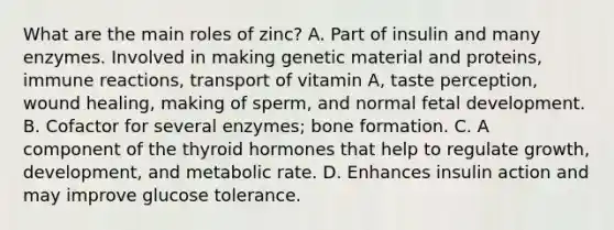 What are the main roles of zinc? A. Part of insulin and many enzymes. Involved in making genetic material and proteins, immune reactions, transport of vitamin A, taste perception, wound healing, making of sperm, and normal fetal development. B. Cofactor for several enzymes; bone formation. C. A component of the thyroid hormones that help to regulate growth, development, and metabolic rate. D. Enhances insulin action and may improve glucose tolerance.