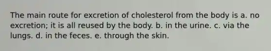 The main route for excretion of cholesterol from the body is a. no excretion; it is all reused by the body. b. in the urine. c. via the lungs. d. in the feces. e. through the skin.