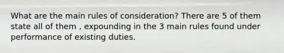 What are the main rules of consideration? There are 5 of them state all of them , expounding in the 3 main rules found under performance of existing duties.