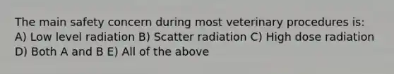 The main safety concern during most veterinary procedures is: A) Low level radiation B) Scatter radiation C) High dose radiation D) Both A and B E) All of the above