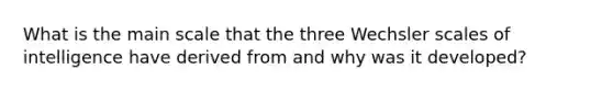 What is the main scale that the three Wechsler scales of intelligence have derived from and why was it developed?