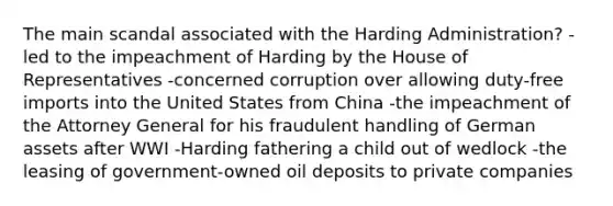 The main scandal associated with the Harding Administration? -led to the impeachment of Harding by the House of Representatives -concerned corruption over allowing duty-free imports into the United States from China -the impeachment of the Attorney General for his fraudulent handling of German assets after WWI -Harding fathering a child out of wedlock -the leasing of government-owned oil deposits to private companies