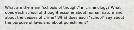 What are the main "schools of thought" in criminology? What does each school of thought assume about human nature and about the causes of crime? What does each "school" say about the purpose of laws and about punishment?