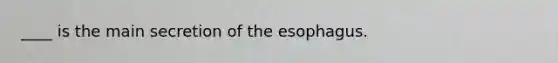 ____ is the main secretion of the esophagus.