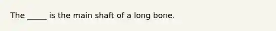 The _____ is the main shaft of a long bone.