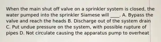 When the main shut off valve on a sprinkler system is closed, the water pumped into the sprinkler Siamese will ____. A. Bypass the valve and reach the heads B. Discharge out of the system drain C. Put undue pressure on the system, with possible rupture of pipes D. Not circulate causing the apparatus pump to overheat