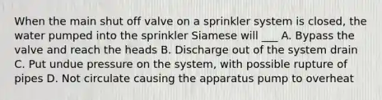 When the main shut off valve on a sprinkler system is closed, the water pumped into the sprinkler Siamese will ___ A. Bypass the valve and reach the heads B. Discharge out of the system drain C. Put undue pressure on the system, with possible rupture of pipes D. Not circulate causing the apparatus pump to overheat