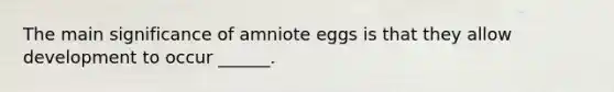 The main significance of amniote eggs is that they allow development to occur ______.