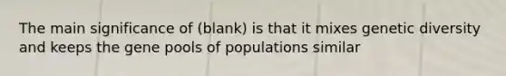 The main significance of (blank) is that it mixes genetic diversity and keeps the gene pools of populations similar