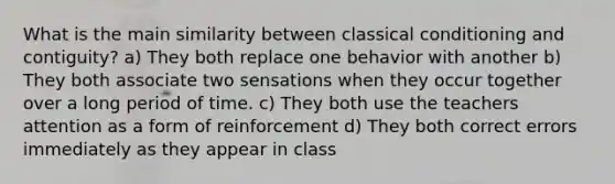 What is the main similarity between classical conditioning and contiguity? a) They both replace one behavior with another b) They both associate two sensations when they occur together over a long period of time. c) They both use the teachers attention as a form of reinforcement d) They both correct errors immediately as they appear in class