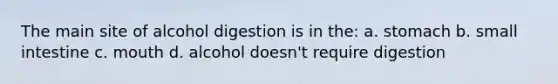 The main site of alcohol digestion is in the: a. stomach b. small intestine c. mouth d. alcohol doesn't require digestion